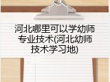 河北哪里可以学幼师专业技术(河北幼师技术学习地)