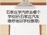石家庄学汽修去哪个学校好(石家庄汽车维修培训学校推荐)