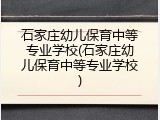 石家庄幼儿保育中等专业学校(石家庄幼儿保育中等专业学校)