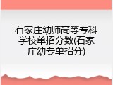 石家庄幼师高等专科学校单招分数(石家庄幼专单招分)