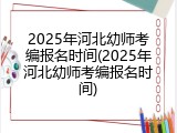2025年河北幼师考编报名时间(2025年河北幼师考编报名时间)