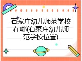 石家庄幼儿师范学校在哪(石家庄幼儿师范学校位置)