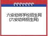 六安幼师学校招生网(六安幼师招生网)