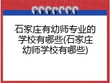 石家庄有幼师专业的学校有哪些(石家庄幼师学校有哪些)