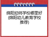 绵阳幼师学校哪里好(绵阳幼儿教育学校推荐)