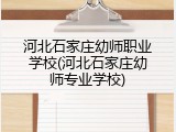 河北石家庄幼师职业学校(河北石家庄幼师专业学校)