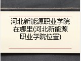 河北新能源职业学院在哪里(河北新能源职业学院位置)