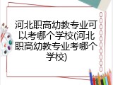 河北职高幼教专业可以考哪个学校(河北职高幼教专业考哪个学校)