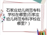 石家庄幼儿师范专科学校在哪里(石家庄幼儿师范专科学校在哪里?)
