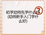 初学幼师先学什么好(幼师新手入门学什么好)