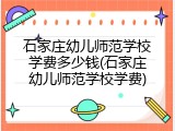 石家庄幼儿师范学校学费多少钱(石家庄幼儿师范学校学费)