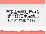 石家庄省属幼师中专哪个好(石家庄幼儿师范中专哪个好？)