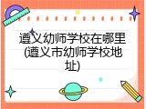 遵义幼师学校在哪里(遵义市幼师学校地址)