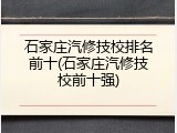 石家庄汽修技校排名前十(石家庄汽修技校前十强)