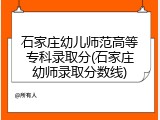 石家庄幼儿师范高等专科录取分(石家庄幼师录取分数线)