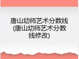 唐山幼师艺术分数线(唐山幼师艺术分数线修改)