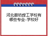 河北廊坊焊工学校有哪些专业-学校好