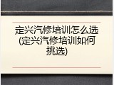 定兴汽修培训怎么选(定兴汽修培训如何挑选)