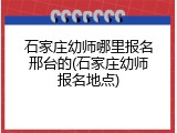 石家庄幼师哪里报名邢台的(石家庄幼师报名地点)