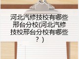 河北汽修技校有哪些邢台分校(河北汽修技校邢台分校有哪些?)