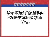 哈尔滨最好的幼师学校(哈尔滨顶级幼师学校)