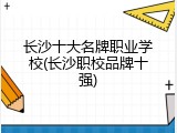 长沙十大名牌职业学校(长沙职校品牌十强)