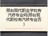 邢台现代职业学校有汽修专业吗(邢台现代职校有汽修专业否)