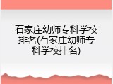 石家庄幼师专科学校排名(石家庄幼师专科学校排名)