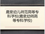 鹿泉幼儿师范高等专科学校(鹿泉幼师高等专科学校)