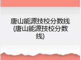 唐山能源技校分数线(唐山能源技校分数线)
