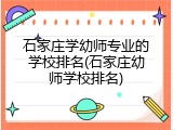 石家庄学幼师专业的学校排名(石家庄幼师学校排名)