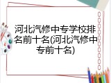 河北汽修中专学校排名前十名(河北汽修中专前十名)