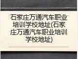 石家庄万通汽车职业培训学校地址(石家庄万通汽车职业培训学校地址)