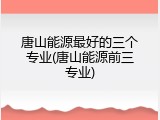 唐山能源最好的三个专业(唐山能源前三专业)