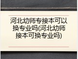 河北幼师专接本可以换专业吗(河北幼师接本可换专业吗)