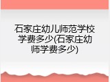 石家庄幼儿师范学校学费多少(石家庄幼师学费多少)