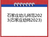 石家庄幼儿师范2023(石家庄幼师2023)