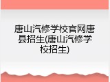 唐山汽修学校官网唐县招生(唐山汽修学校招生)
