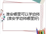 淮安哪里可以学幼师(淮安学幼师哪里好)