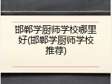 邯郸学厨师学校哪里好(邯郸学厨师学校推荐)