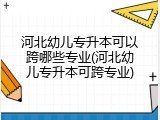 河北幼儿专升本可以跨哪些专业(河北幼儿专升本可跨专业)