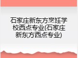 石家庄新东方烹饪学校西点专业(石家庄新东方西点专业)