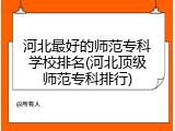 河北最好的师范专科学校排名(河北顶级师范专科排行)