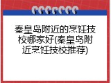 秦皇岛附近的烹饪技校哪家好(秦皇岛附近烹饪技校推荐)