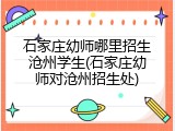 石家庄幼师哪里招生沧州学生(石家庄幼师对沧州招生处)