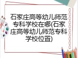 石家庄高等幼儿师范专科学校在哪(石家庄高等幼儿师范专科学校位置)
