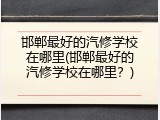 邯郸最好的汽修学校在哪里(邯郸最好的汽修学校在哪里？)