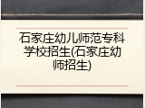 石家庄幼儿师范专科学校招生(石家庄幼师招生)