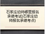 石家庄幼师哪里报名承德考试(石家庄幼师报名承德考点)