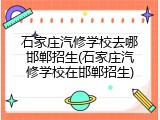 石家庄汽修学校去哪邯郸招生(石家庄汽修学校在邯郸招生)